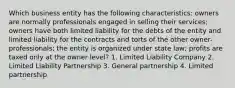 Which business entity has the following characteristics: owners are normally professionals engaged in selling their services; owners have both limited liability for the debts of the entity and limited liability for the contracts and torts of the other owner-professionals; the entity is organized under state law; profits are taxed only at the owner level? 1. Limited Liability Company 2. Limited Liability Partnership 3. General partnership 4. Limited partnership