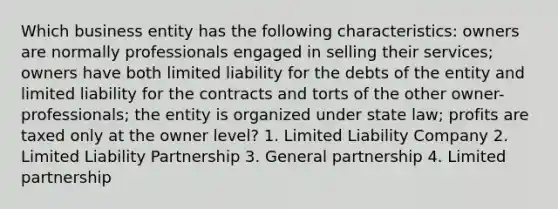 Which business entity has the following characteristics: owners are normally professionals engaged in selling their services; owners have both limited liability for the debts of the entity and limited liability for the contracts and torts of the other owner-professionals; the entity is organized under state law; profits are taxed only at the owner level? 1. Limited Liability Company 2. Limited Liability Partnership 3. General partnership 4. Limited partnership