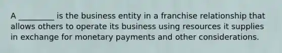 A _________ is the business entity in a franchise relationship that allows others to operate its business using resources it supplies in exchange for monetary payments and other considerations.