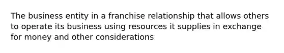 The business entity in a franchise relationship that allows others to operate its business using resources it supplies in exchange for money and other considerations