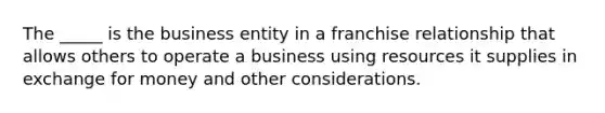 The _____ is the business entity in a franchise relationship that allows others to operate a business using resources it supplies in exchange for money and other considerations.