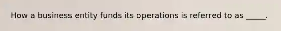 How a business entity funds its operations is referred to as _____.