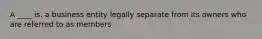 A ____ is. a business entity legally separate from its owners who are referred to as members