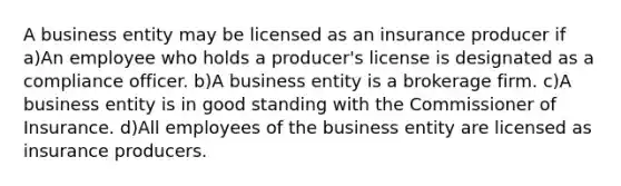 A business entity may be licensed as an insurance producer if a)An employee who holds a producer's license is designated as a compliance officer. b)A business entity is a brokerage firm. c)A business entity is in good standing with the Commissioner of Insurance. d)All employees of the business entity are licensed as insurance producers.