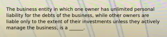 The business entity in which one owner has unlimited personal liability for the debts of the business, while other owners are liable only to the extent of their investments unless they actively manage the business, is a ______.