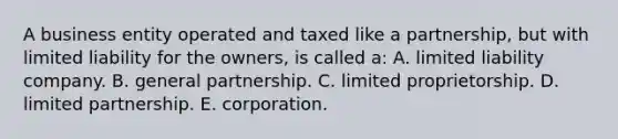 A business entity operated and taxed like a partnership, but with limited liability for the owners, is called a: A. limited liability company. B. general partnership. C. limited proprietorship. D. limited partnership. E. corporation.