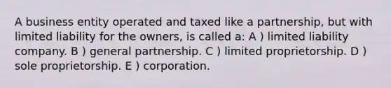 A business entity operated and taxed like a partnership, but with limited liability for the owners, is called a: A ) limited liability company. B ) general partnership. C ) limited proprietorship. D ) sole proprietorship. E ) corporation.