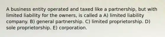 A business entity operated and taxed like a partnership, but with limited liability for the owners, is called a A) limited liability company. B) general partnership. C) limited proprietorship. D) sole proprietorship. E) corporation.