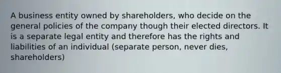 A business entity owned by shareholders, who decide on the general policies of the company though their elected directors. It is a separate legal entity and therefore has the rights and liabilities of an individual (separate person, never dies, shareholders)