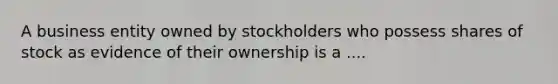 A business entity owned by stockholders who possess shares of stock as evidence of their ownership is a ....