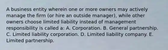 A business entity wherein one or more owners may actively manage the firm (or hire an outside manager), while other owners choose limited liability instead of management responsibility is called a: A. Corporation. B. General partnership. C. Limited liability corporation. D. Limited liability company. E. Limited partnership.