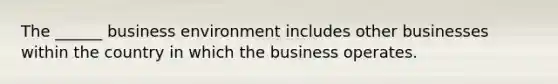 The ______ business environment includes other businesses within the country in which the business operates.