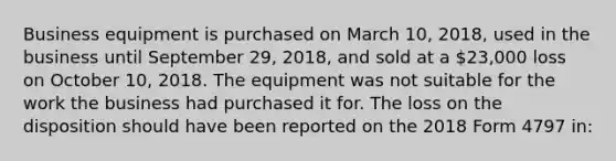 Business equipment is purchased on March 10, 2018, used in the business until September 29, 2018, and sold at a 23,000 loss on October 10, 2018. The equipment was not suitable for the work the business had purchased it for. The loss on the disposition should have been reported on the 2018 Form 4797 in: