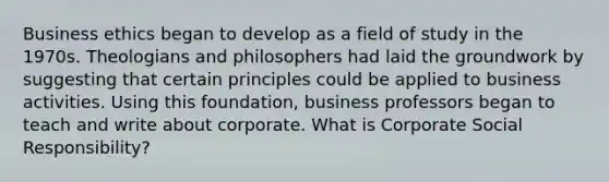 Business ethics began to develop as a field of study in the 1970s. Theologians and philosophers had laid the groundwork by suggesting that certain principles could be applied to business activities. Using this foundation, business professors began to teach and write about corporate. What is Corporate Social Responsibility?