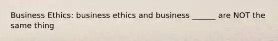 Business Ethics: business ethics and business ______ are NOT the same thing