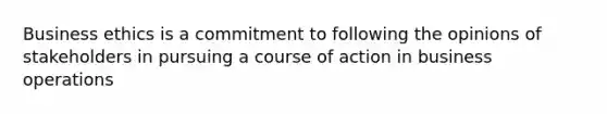 Business ethics is a commitment to following the opinions of stakeholders in pursuing a course of action in business operations