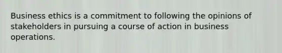 Business ethics is a commitment to following the opinions of stakeholders in pursuing a course of action in business operations.