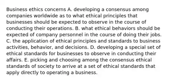 Business ethics concerns A. developing a consensus among companies worldwide as to what ethical principles that businesses should be expected to observe in the course of conducting their operations. B. what ethical behaviors should be expected of company personnel in the course of doing their jobs. C. the application of ethical principles and standards to business activities, behavior, and decisions. D. developing a special set of ethical standards for businesses to observe in conducting their affairs. E. picking and choosing among the consensus ethical standards of society to arrive at a set of ethical standards that apply directly to operating a business.