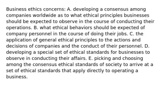 Business ethics concerns: A. developing a consensus among companies worldwide as to what ethical principles businesses should be expected to observe in the course of conducting their operations. B. what ethical behaviors should be expected of company personnel in the course of doing their jobs. C. the application of general ethical principles to the actions and decisions of companies and the conduct of their personnel. D. developing a special set of ethical standards for businesses to observe in conducting their affairs. E. picking and choosing among the consensus ethical standards of society to arrive at a set of ethical standards that apply directly to operating a business.