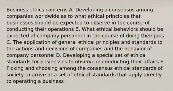 Business ethics concerns A. Developing a consensus among companies worldwide as to what ethical principles that businesses should be expected to observe in the course of conducting their operations B. What ethical behaviors should be expected of company personnel in the course of doing their jobs C. The application of general ethical principles and standards to the actions and decisions of companies and the behavior of company personnel D. Developing a special set of ethical standards for businesses to observe in conducting their affairs E. Picking and choosing among the consensus ethical standards of society to arrive at a set of ethical standards that apply directly to operating a business