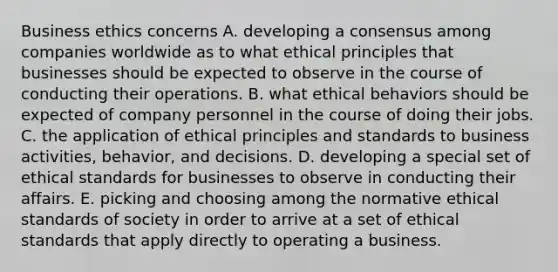 Business ethics concerns A. developing a consensus among companies worldwide as to what ethical principles that businesses should be expected to observe in the course of conducting their operations. B. what ethical behaviors should be expected of company personnel in the course of doing their jobs. C. the application of ethical principles and standards to business activities, behavior, and decisions. D. developing a special set of ethical standards for businesses to observe in conducting their affairs. E. picking and choosing among the normative ethical standards of society in order to arrive at a set of ethical standards that apply directly to operating a business.