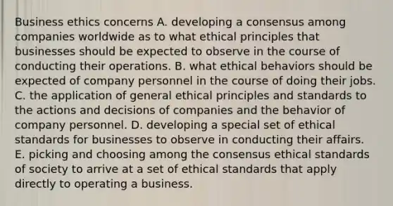 Business ethics concerns A. developing a consensus among companies worldwide as to what ethical principles that businesses should be expected to observe in the course of conducting their operations. B. what ethical behaviors should be expected of company personnel in the course of doing their jobs. C. the application of general ethical principles and standards to the actions and decisions of companies and the behavior of company personnel. D. developing a special set of ethical standards for businesses to observe in conducting their affairs. E. picking and choosing among the consensus ethical standards of society to arrive at a set of ethical standards that apply directly to operating a business.