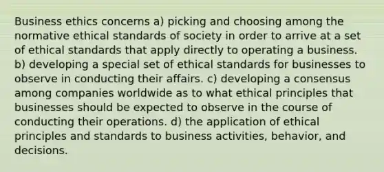 Business ethics concerns a) picking and choosing among the normative ethical standards of society in order to arrive at a set of ethical standards that apply directly to operating a business. b) developing a special set of ethical standards for businesses to observe in conducting their affairs. c) developing a consensus among companies worldwide as to what ethical principles that businesses should be expected to observe in the course of conducting their operations. d) the application of ethical principles and standards to business activities, behavior, and decisions.