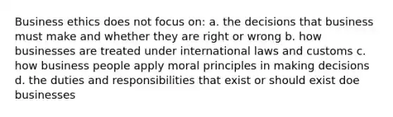 Business ethics does not focus on: a. the decisions that business must make and whether they are right or wrong b. how businesses are treated under international laws and customs c. how business people apply moral principles in making decisions d. the duties and responsibilities that exist or should exist doe businesses