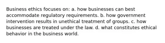 Business ethics focuses on: a. how businesses can best accommodate regulatory requirements. b. how government intervention results in unethical treatment of groups. c. how businesses are treated under the law. d. what constitutes ethical behavior in the business world.