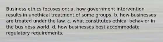 Business ethics focuses on: a. how government intervention results in unethical treatment of some groups. b. how businesses are treated under the law. c. what constitutes ethical behavior in the business world. d. how businesses best accommodate regulatory requirements.