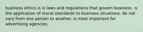 business ethics is is laws and regulations that govern business. is the application of moral standards to business situations. do not vary from one person to another. is most important for advertising agencies.