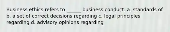 Business ethics refers to ______ business conduct. a. standards of b. a set of correct decisions regarding c. legal principles regarding d. advisory opinions regarding