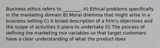 Business ethics refers to ________. A) Ethical problems specifically in the marketing domain B) Moral dilemma that might arise in a business setting C) A broad description of a firm's objectives and the scope of activities it plans to undertake D) The process of defining the marketing mix variables so that target customers have a clear understanding of what the product does