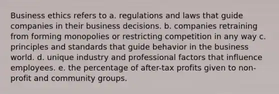 Business ethics refers to a. regulations and laws that guide companies in their business decisions. b. companies retraining from forming monopolies or restricting competition in any way c. principles and standards that guide behavior in the business world. d. unique industry and professional factors that influence employees. e. the percentage of after-tax profits given to non-profit and community groups.