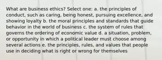 What are business ethics? Select one: a. the principles of conduct, such as caring, being honest, pursuing excellence, and showing loyalty b. the moral principles and standards that guide behavior in the world of business c. the system of rules that governs the ordering of economic value d. a situation, problem, or opportunity in which a political leader must choose among several actions e. the principles, rules, and values that people use in deciding what is right or wrong for themselves