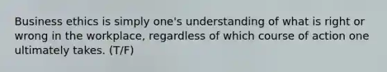 Business ethics is simply one's understanding of what is right or wrong in the workplace, regardless of which course of action one ultimately takes. (T/F)