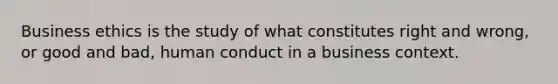 Business ethics is the study of what constitutes right and wrong, or good and bad, human conduct in a business context.