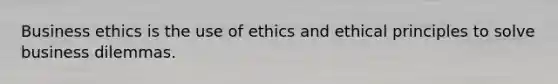 Business ethics is the use of ethics and ethical principles to solve business dilemmas.