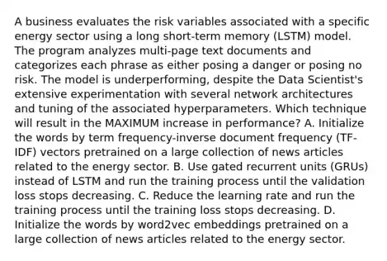 A business evaluates the risk variables associated with a specific energy sector using a long short-term memory (LSTM) model. The program analyzes multi-page text documents and categorizes each phrase as either posing a danger or posing no risk. The model is underperforming, despite the Data Scientist's extensive experimentation with several network architectures and tuning of the associated hyperparameters. Which technique will result in the MAXIMUM increase in performance? A. Initialize the words by term frequency-inverse document frequency (TF-IDF) vectors pretrained on a large collection of news articles related to the energy sector. B. Use gated recurrent units (GRUs) instead of LSTM and run the training process until the validation loss stops decreasing. C. Reduce the learning rate and run the training process until the training loss stops decreasing. D. Initialize the words by word2vec embeddings pretrained on a large collection of news articles related to the energy sector.