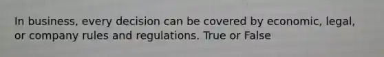 In business, every decision can be covered by economic, legal, or company rules and regulations. True or False