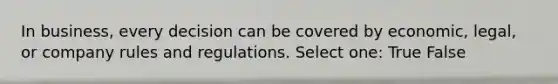 In business, every decision can be covered by economic, legal, or company rules and regulations. Select one: True False