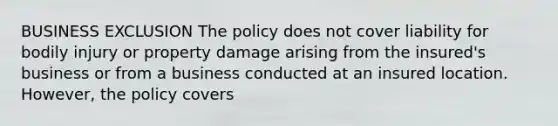 BUSINESS EXCLUSION The policy does not cover liability for bodily injury or property damage arising from the insured's business or from a business conducted at an insured location. However, the policy covers