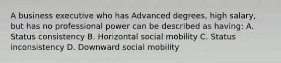 A business executive who has Advanced degrees, high salary, but has no professional power can be described as having: A. Status consistency B. Horizontal <a href='https://www.questionai.com/knowledge/kwMCQRIHge-social-mobility' class='anchor-knowledge'>social mobility</a> C. Status inconsistency D. Downward social mobility