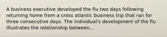 A business executive developed the flu two days following returning home from a cross atlantic business trip that ran for three consecutive days. The individual's development of the flu illustrates the relationship between...