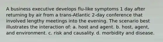 A business executive develops flu-like symptoms 1 day after returning by air from a trans-Atlantic 2-day conference that involved lengthy meetings into the evening. The scenario best illustrates the interaction of: a. host and agent. b. host, agent, and environment. c. risk and causality. d. morbidity and disease.