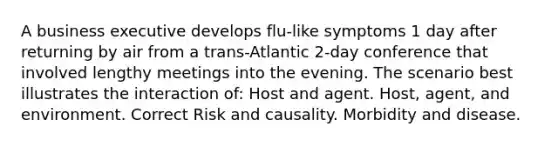 A business executive develops flu-like symptoms 1 day after returning by air from a trans-Atlantic 2-day conference that involved lengthy meetings into the evening. The scenario best illustrates the interaction of: Host and agent. Host, agent, and environment. Correct Risk and causality. Morbidity and disease.