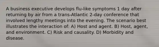 A business executive develops flu-like symptoms 1 day after returning by air from a trans-Atlantic 2-day conference that involved lengthy meetings into the evening. The scenario best illustrates the interaction of: A) Host and agent. B) Host, agent, and environment. C) Risk and causality. D) Morbidity and disease.