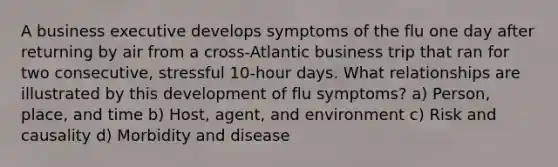 A business executive develops symptoms of the flu one day after returning by air from a cross-Atlantic business trip that ran for two consecutive, stressful 10-hour days. What relationships are illustrated by this development of flu symptoms? a) Person, place, and time b) Host, agent, and environment c) Risk and causality d) Morbidity and disease