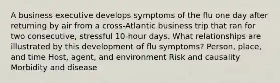 A business executive develops symptoms of the flu one day after returning by air from a cross-Atlantic business trip that ran for two consecutive, stressful 10-hour days. What relationships are illustrated by this development of flu symptoms? Person, place, and time Host, agent, and environment Risk and causality Morbidity and disease