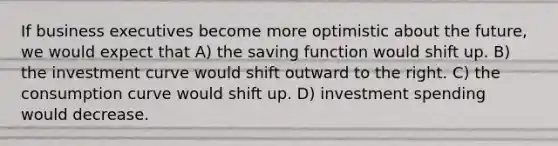 If business executives become more optimistic about the future, we would expect that A) the saving function would shift up. B) the investment curve would shift outward to the right. C) the consumption curve would shift up. D) investment spending would decrease.